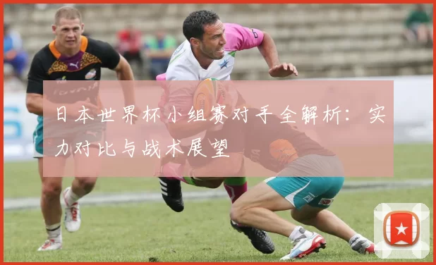 日本世界杯小组赛对手全解析：实力对比与战术展望