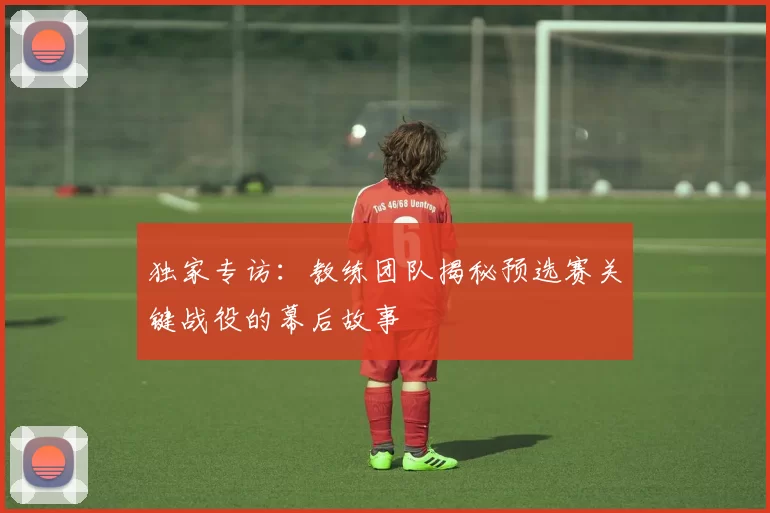 独家专访：教练团队揭秘预选赛关键战役的幕后故事