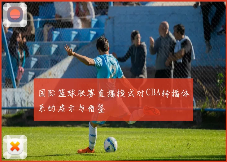 国际篮球联赛直播模式对CBA转播体系的启示与借鉴