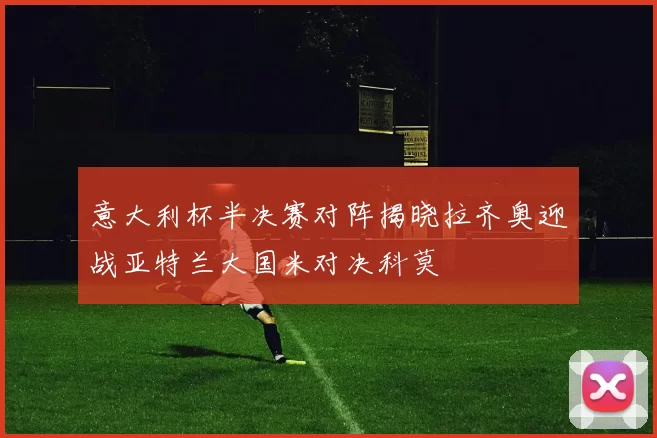 意大利杯半决赛对阵揭晓拉齐奥迎战亚特兰大国米对决科莫
