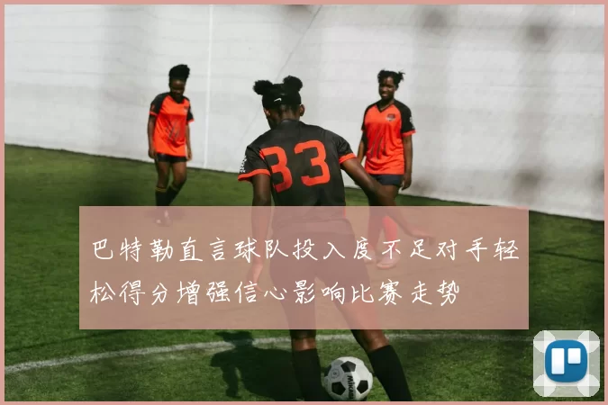 巴特勒直言球队投入度不足对手轻松得分增强信心影响比赛走势