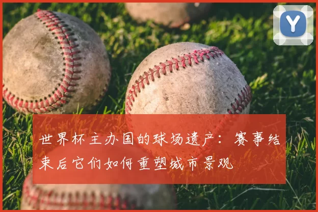 世界杯主办国的球场遗产：赛事结束后它们如何重塑城市景观