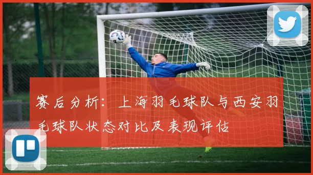 赛后分析：上海羽毛球队与西安羽毛球队状态对比及表现评估