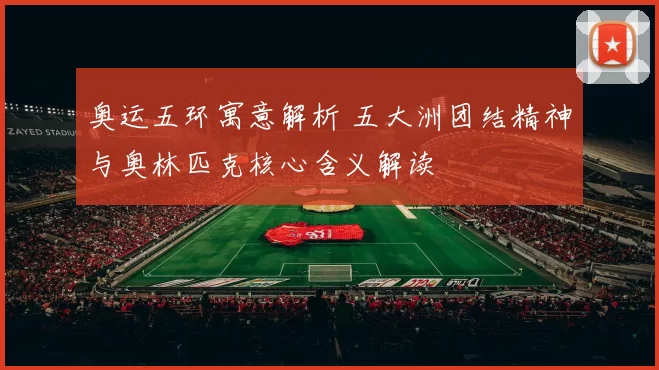 奥运五环寓意解析 五大洲团结精神与奥林匹克核心含义解读