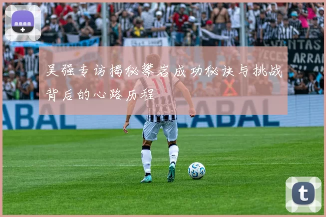 吴强专访揭秘攀岩成功秘诀与挑战背后的心路历程