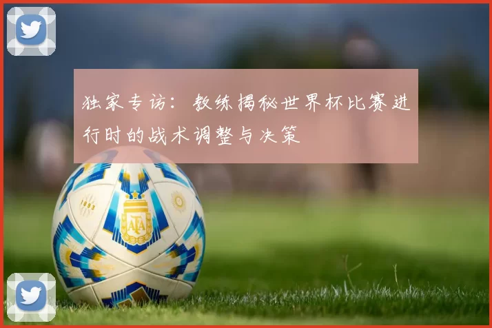 独家专访：教练揭秘世界杯比赛进行时的战术调整与决策