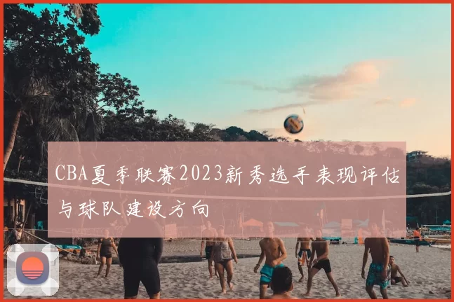 CBA夏季联赛2023新秀选手表现评估与球队建设方向