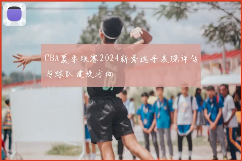 CBA夏季联赛2024新秀选手表现评估与球队建设方向
