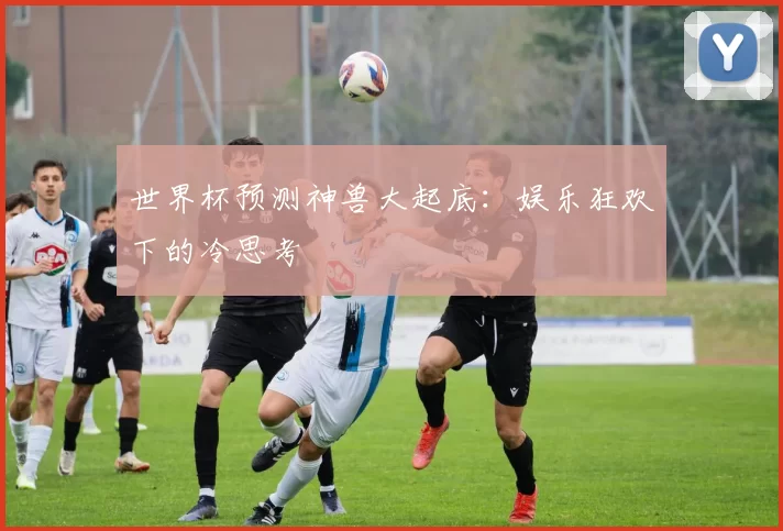 世界杯预测神兽大起底：娱乐狂欢下的冷思考