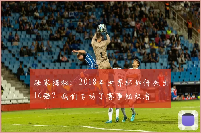 独家揭秘：2018年世界杯如何决出16强？我们专访了赛事组织者