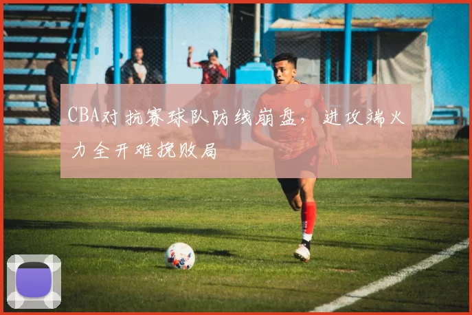CBA对抗赛球队防线崩盘，进攻端火力全开难挽败局