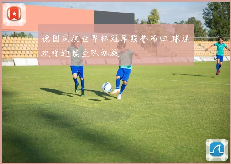 德国庆祝世界杯冠军载誉而归 球迷欢呼迎接全队凯旋