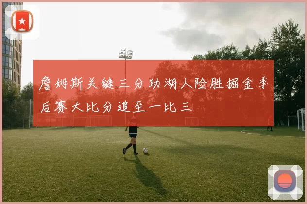 詹姆斯关键三分助湖人险胜掘金季后赛大比分追至一比三