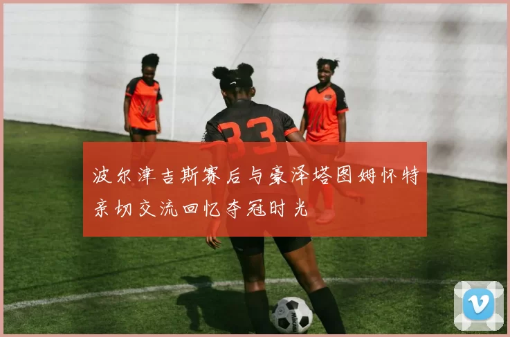 波尔津吉斯赛后与豪泽塔图姆怀特亲切交流回忆夺冠时光