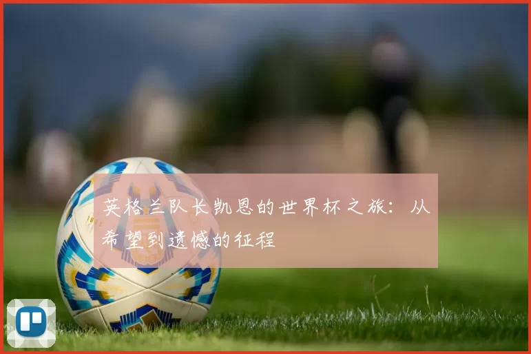 英格兰队长凯恩的世界杯之旅：从希望到遗憾的征程