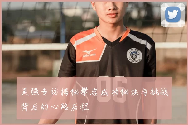吴强专访揭秘攀岩成功秘诀与挑战背后的心路历程