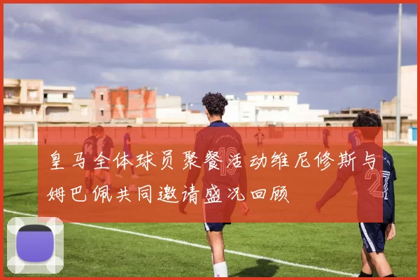 皇马全体球员聚餐活动维尼修斯与姆巴佩共同邀请盛况回顾