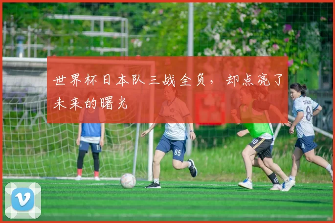 世界杯日本队三战全负，却点亮了未来的曙光
