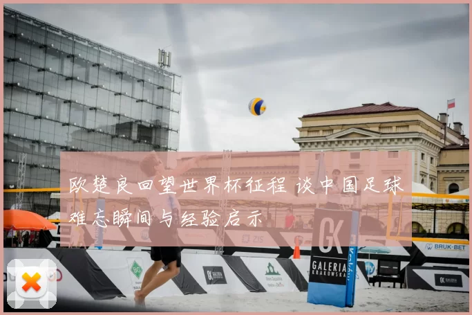 欧楚良回望世界杯征程 谈中国足球难忘瞬间与经验启示