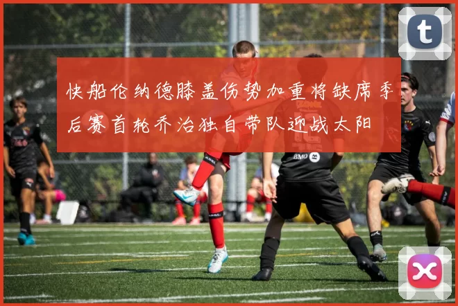 快船伦纳德膝盖伤势加重将缺席季后赛首轮乔治独自带队迎战太阳