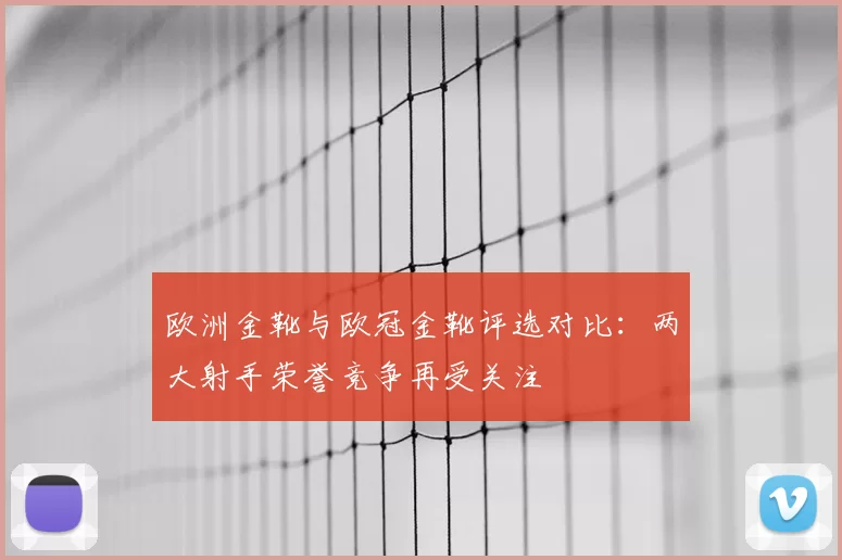 欧洲金靴与欧冠金靴评选对比：两大射手荣誉竞争再受关注