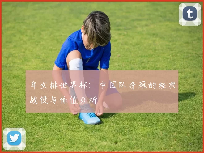 年女排世界杯：中国队夺冠的经典战役与价值分析